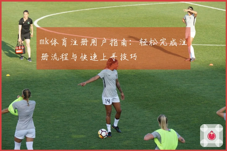 mk体育注册用户指南：轻松完成注册流程与快速上手技巧