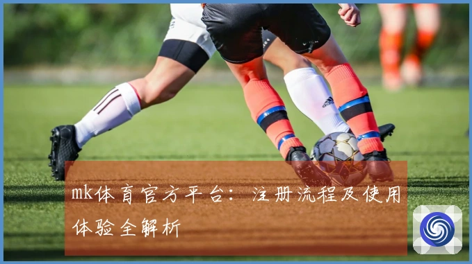 mk体育官方平台：注册流程及使用体验全解析